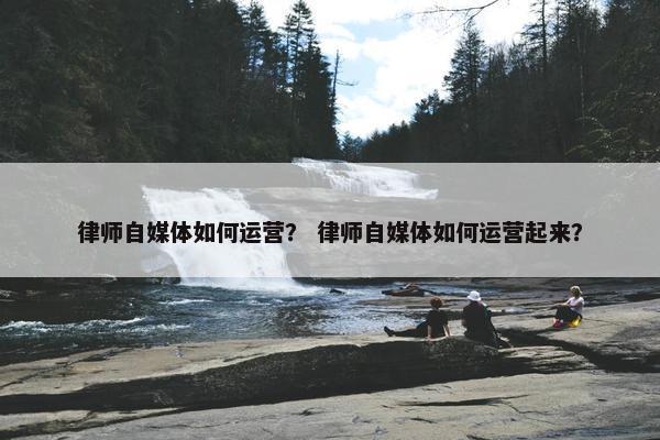 律师自媒体如何运营? 律师自媒体如何运营起来?