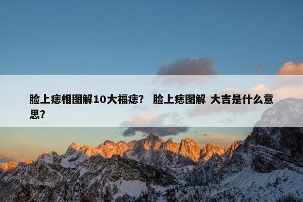 脸上痣相图解10大福痣？ 脸上痣图解 大吉是什么意思？