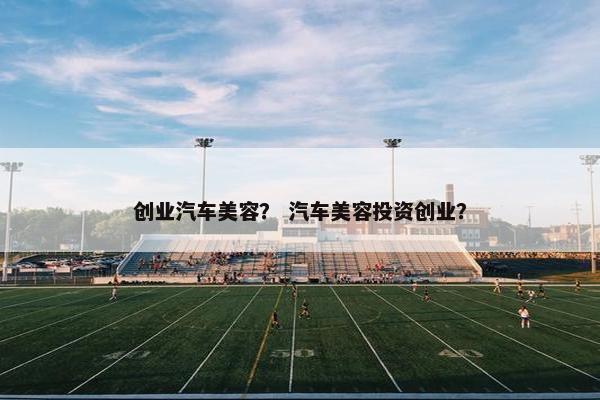 创业汽车美容？ 汽车美容投资创业？