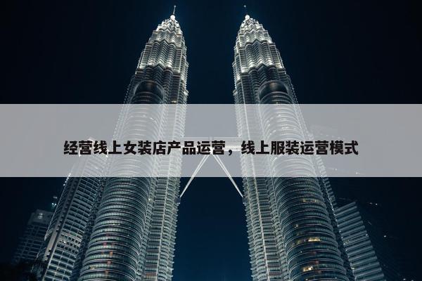 经营线上女装店产品运营，线上服装运营模式
