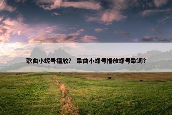 歌曲小螺号播放？ 歌曲小螺号播放螺号歌词？
