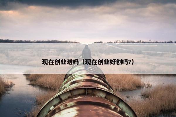 现在创业难吗(现在创业好创吗?)