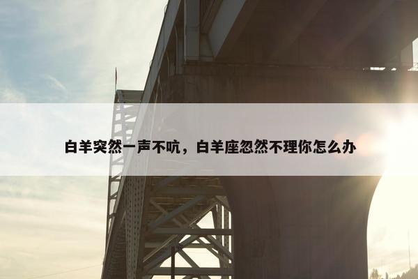 白羊突然一声不吭,白羊座忽然不理你怎么办 白羊突然一声不吭,白羊座忽然不理你怎么办