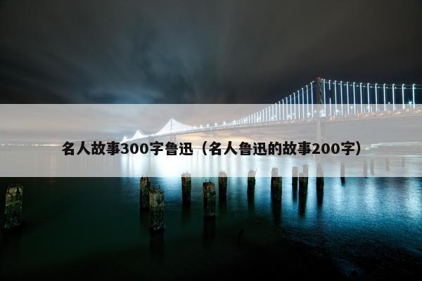 名人故事300字鲁迅（名人鲁迅的故事200字）