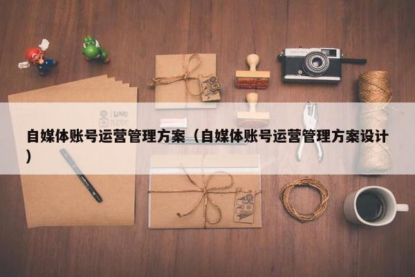 自媒体账号运营管理方案(自媒体账号运营管理方案设计) 自媒体账号运营管理方案(自媒体账号运营管理方案设计)