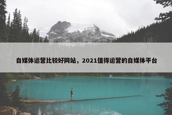 自媒体运营比较好网站,2021值得运营的自媒体平台