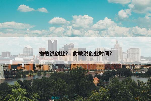 俞敏洪创业？ 俞敏洪创业时间？