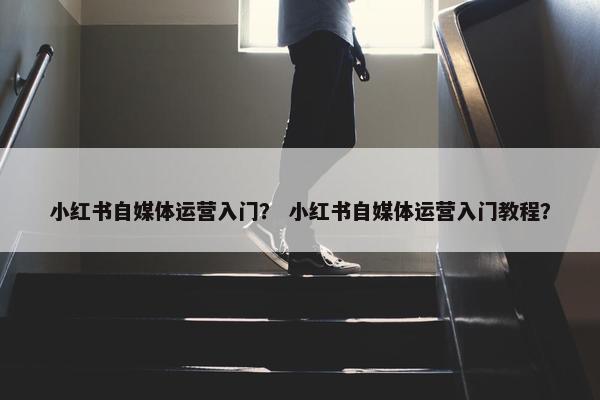 小红书自媒体运营入门？ 小红书自媒体运营入门教程？