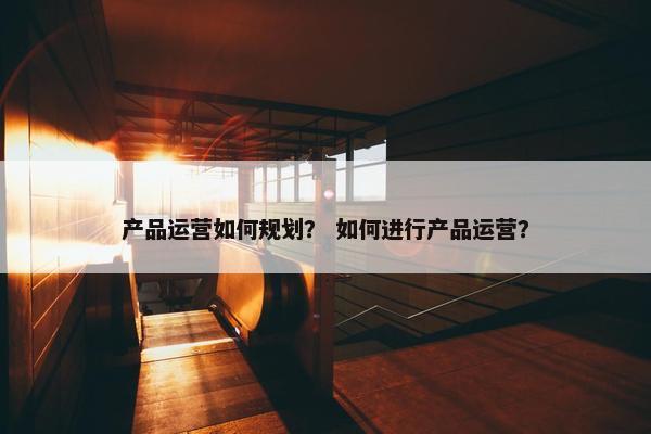 产品运营如何规划? 如何进行产品运营?