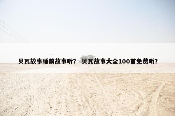 贝瓦故事睡前故事听？ 贝瓦故事大全100首免费听？