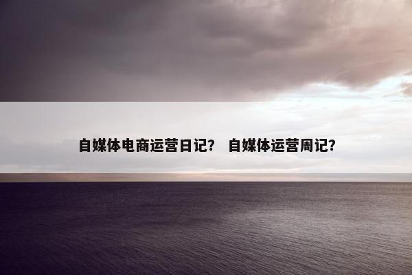 自媒体电商运营日记? 自媒体运营周记? 自媒体电商运营日记? 自媒体运营周记?