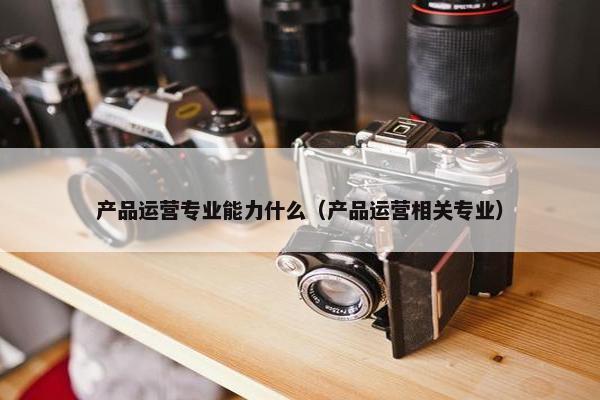 产品运营专业能力什么（产品运营相关专业）