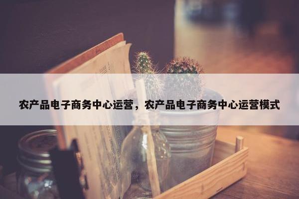 农产品电子商务中心运营,农产品电子商务中心运营模式
