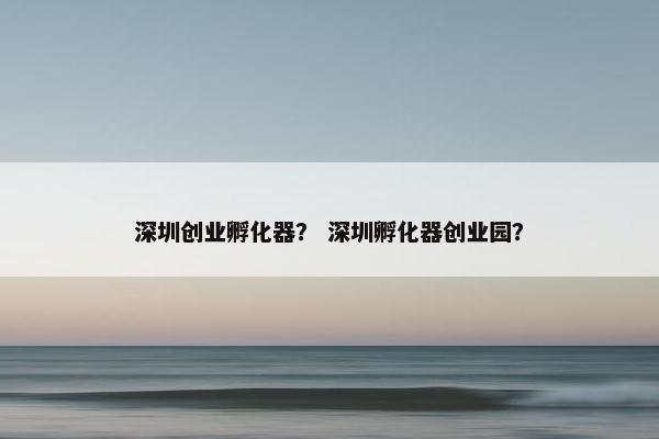 深圳创业孵化器？ 深圳孵化器创业园？