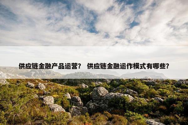 供应链金融产品运营? 供应链金融运作模式有哪些?