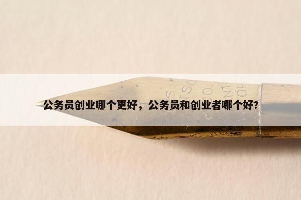 公务员创业哪个更好,公务员和创业者哪个好? 公务员创业哪个更好,公务员和创业者哪个好?