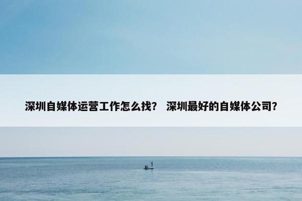 深圳自媒体运营工作怎么找？ 深圳最好的自媒体公司？