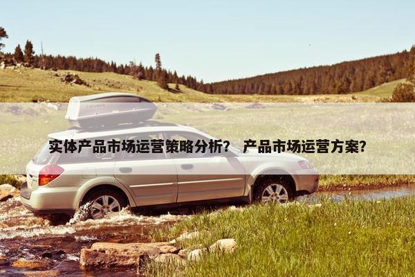 实体产品市场运营策略分析？ 产品市场运营方案？