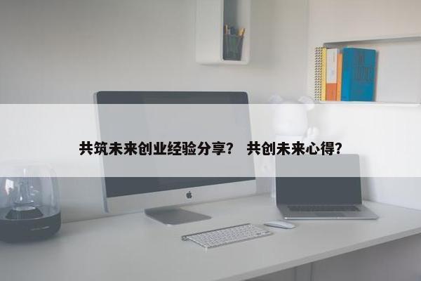 共筑未来创业经验分享？ 共创未来心得？