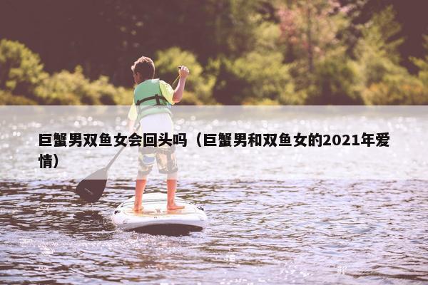 巨蟹男双鱼女会回头吗(巨蟹男和双鱼女的2021年爱情)