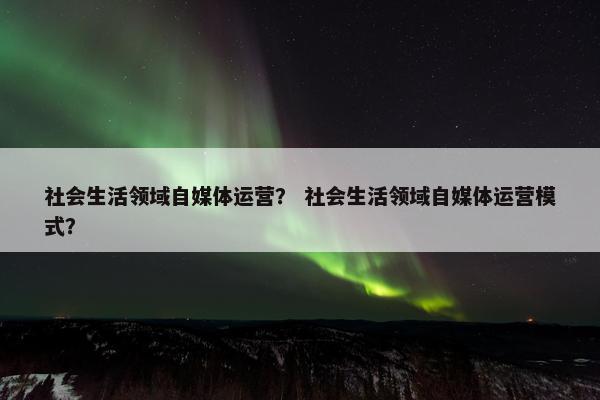 社会生活领域自媒体运营? 社会生活领域自媒体运营模式?