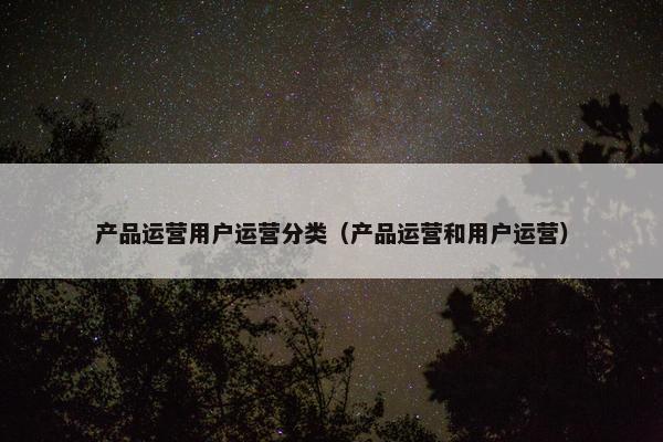 产品运营用户运营分类（产品运营和用户运营）