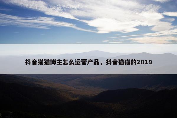 抖音猫猫博主怎么运营产品，抖音猫猫的2019