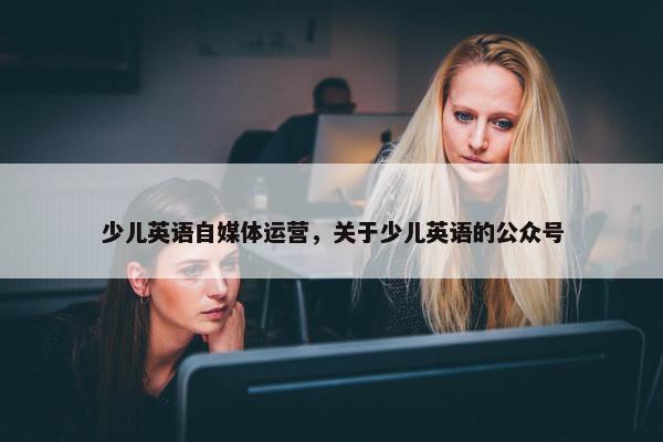 少儿英语自媒体运营，关于少儿英语的公众号