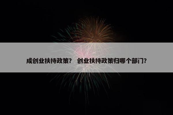 成创业扶持政策？ 创业扶持政策归哪个部门？