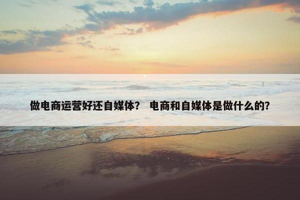 做电商运营好还自媒体？ 电商和自媒体是做什么的？