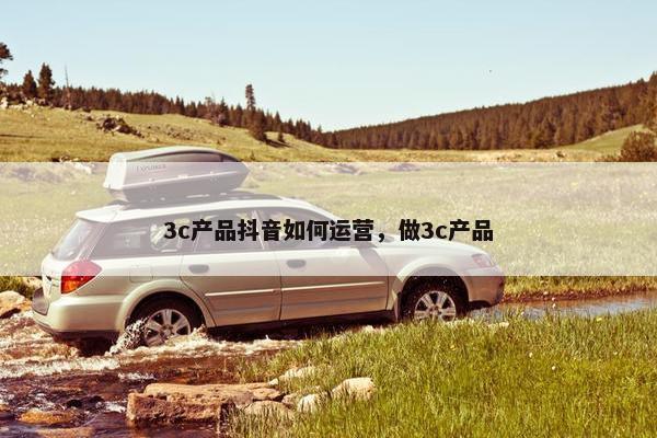 3c产品抖音如何运营，做3c产品