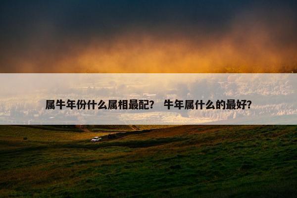 属牛年份什么属相最配？ 牛年属什么的最好？
