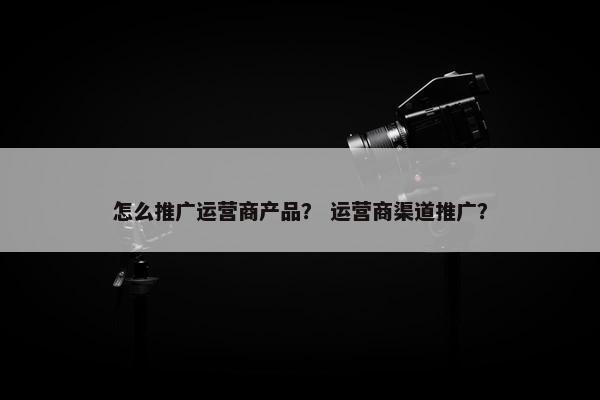 怎么推广运营商产品? 运营商渠道推广? 怎么推广运营商产品? 运营商渠道推广?
