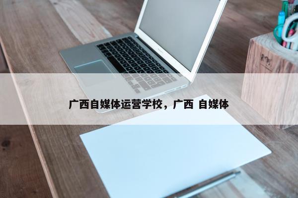 广西自媒体运营学校，广西 自媒体