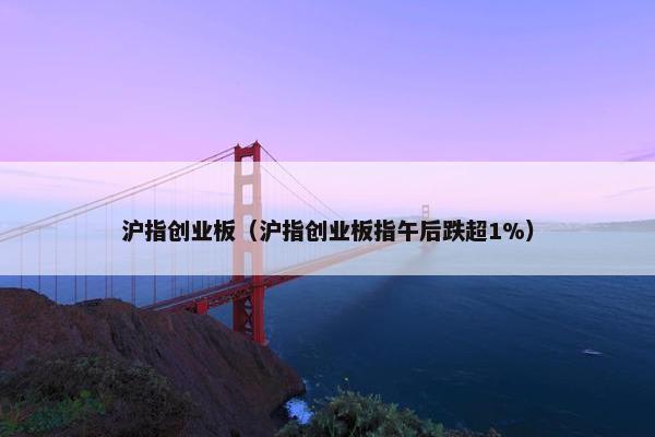 沪指创业板(沪指创业板指午后跌超1%) 沪指创业板(沪指创业板指午后跌超1%)