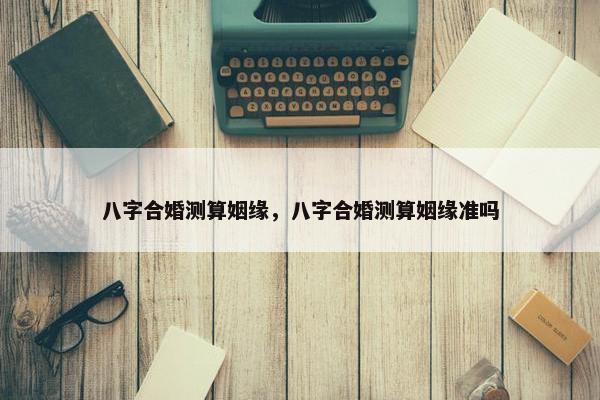 八字合婚测算姻缘，八字合婚测算姻缘准吗