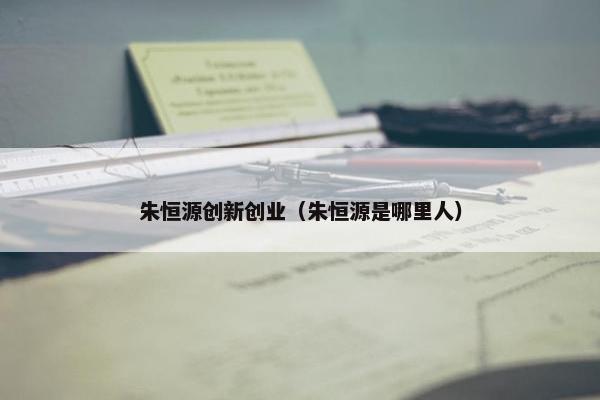 朱恒源创新创业（朱恒源是哪里人）
