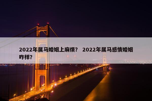 2022年属马婚姻上麻烦? 2022年属马感情婚姻咋样?