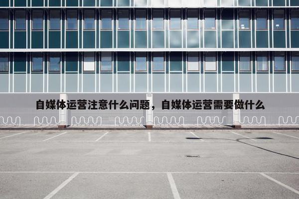 自媒体运营注意什么问题，自媒体运营需要做什么