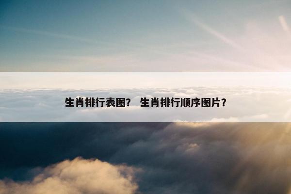 生肖排行表图？ 生肖排行顺序图片？