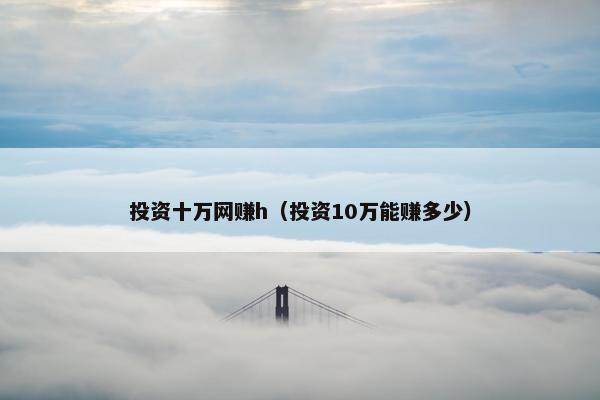 投资十万网赚h（投资10万能赚多少）