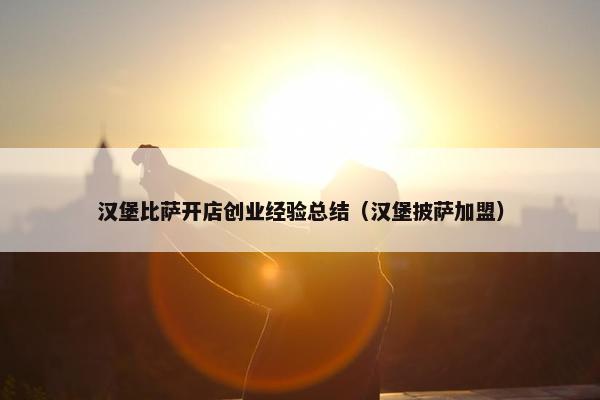 汉堡比萨开店创业经验总结（汉堡披萨加盟）