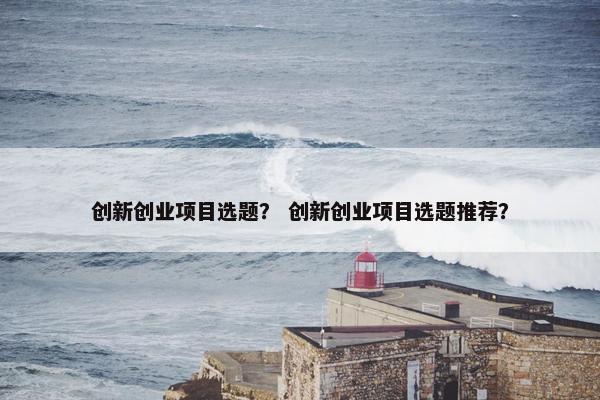 创新创业项目选题？ 创新创业项目选题推荐？