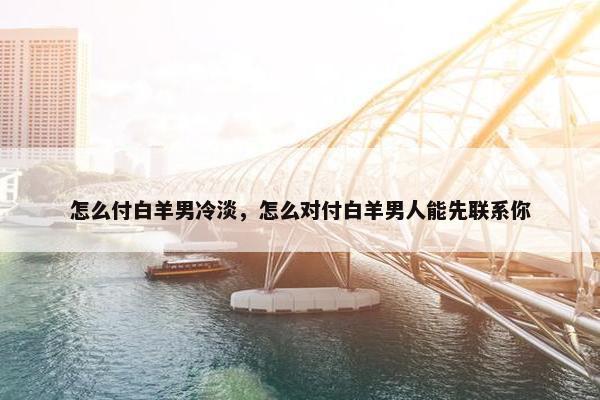 怎么付白羊男冷淡，怎么对付白羊男人能先联系你