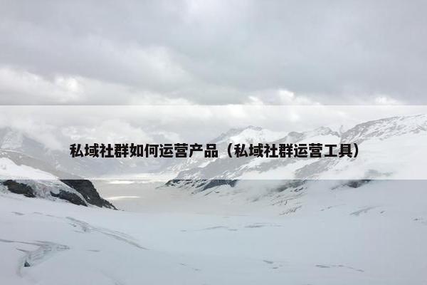私域社群如何运营产品（私域社群运营工具）