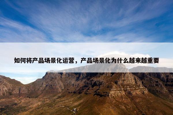 如何将产品场景化运营,产品场景化为什么越来越重要