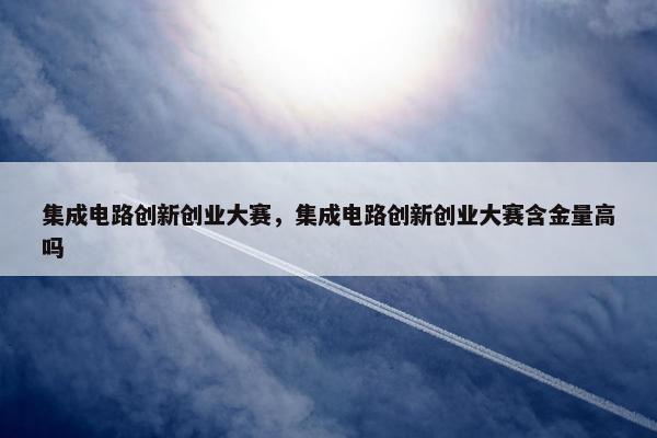 集成电路创新创业大赛，集成电路创新创业大赛含金量高吗