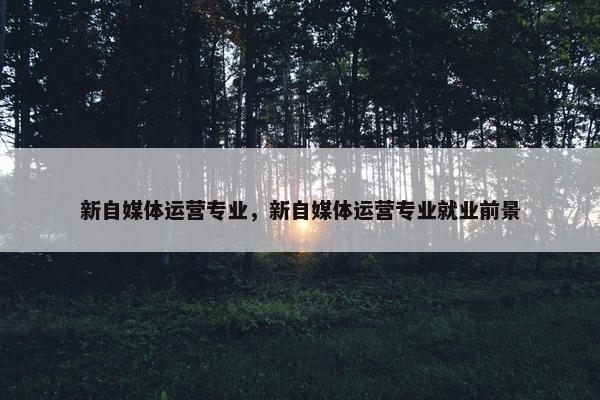 新自媒体运营专业,新自媒体运营专业就业前景