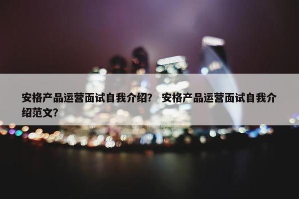 安格产品运营面试自我介绍? 安格产品运营面试自我介绍范文?