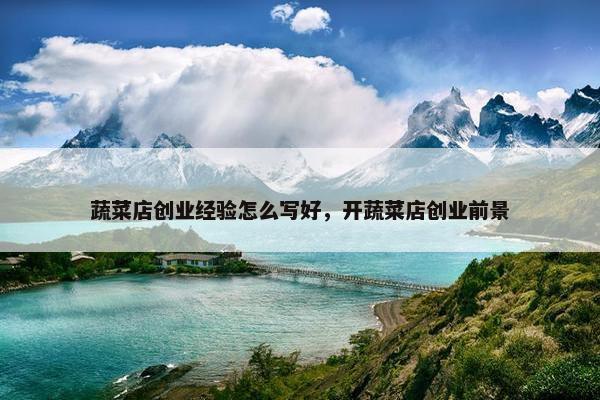 蔬菜店创业经验怎么写好,开蔬菜店创业前景 蔬菜店创业经验怎么写好,开蔬菜店创业前景